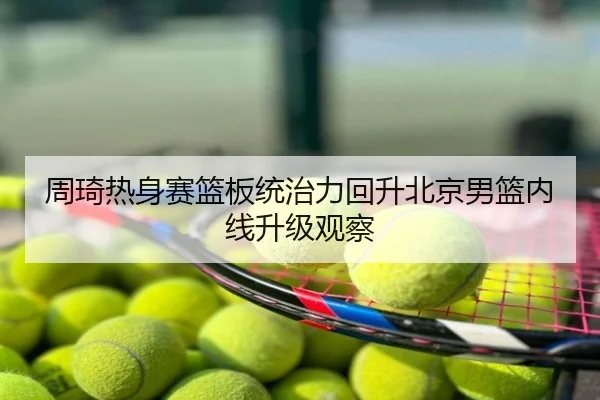 周琦热身赛篮板统治力回升北京男篮内线升级观察