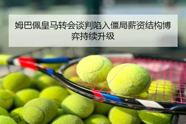 姆巴佩皇马转会谈判陷入僵局薪资结构博弈持续升级