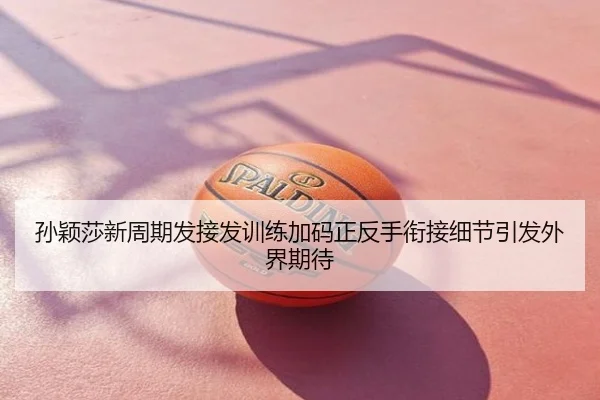 孙颖莎新周期发接发训练加码正反手衔接细节引发外界期待