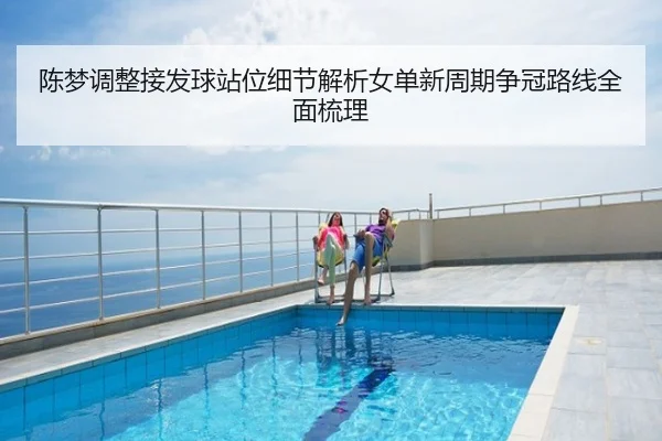 陈梦调整接发球站位细节解析女单新周期争冠路线全面梳理