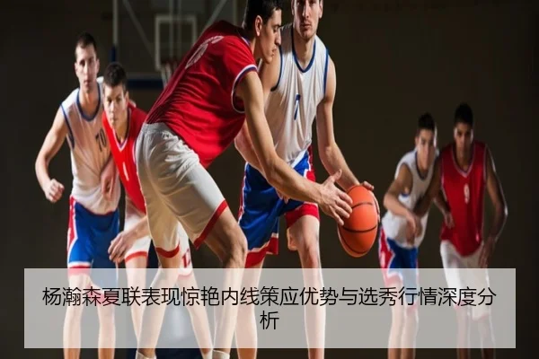 杨瀚森夏联表现惊艳内线策应优势与选秀行情深度分析