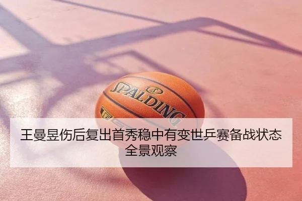 王曼昱伤后复出首秀稳中有变世乒赛备战状态全景观察