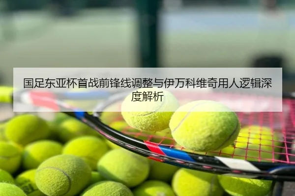 国足东亚杯首战前锋线调整与伊万科维奇用人逻辑深度解析