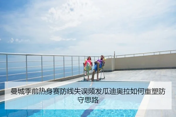 曼城季前热身赛防线失误频发瓜迪奥拉如何重塑防守思路