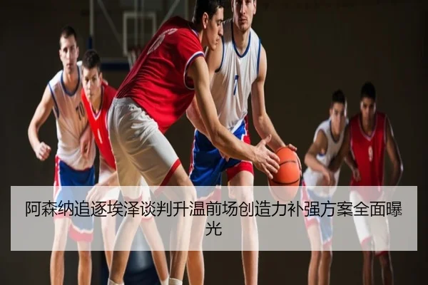 阿森纳追逐埃泽谈判升温前场创造力补强方案全面曝光