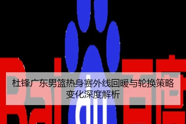 杜锋广东男篮热身赛外线回暖与轮换策略变化深度解析