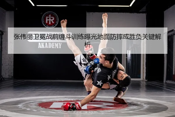 张伟丽卫冕战前缠斗训练曝光地面防摔成胜负关键解析