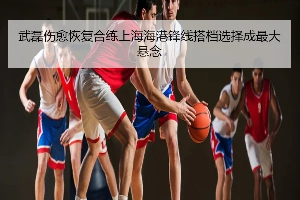 武磊伤愈恢复合练上海海港锋线搭档选择成最大悬念
