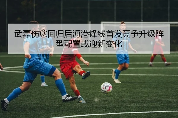 武磊伤愈回归后海港锋线首发竞争升级阵型配置或迎新变化