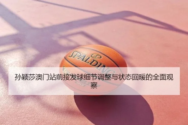 孙颖莎澳门站前接发球细节调整与状态回暖的全面观察