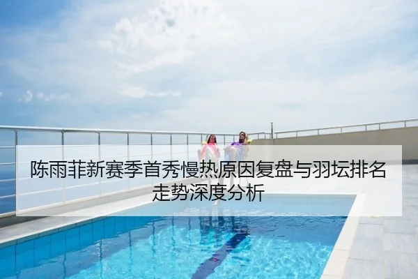 陈雨菲新赛季首秀慢热原因复盘与羽坛排名走势深度分析
