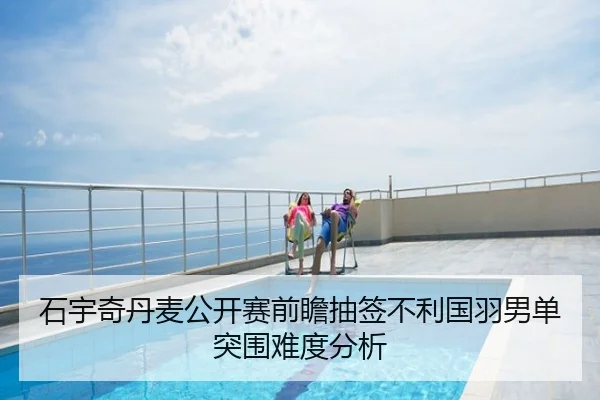 石宇奇丹麦公开赛前瞻抽签不利国羽男单突围难度分析