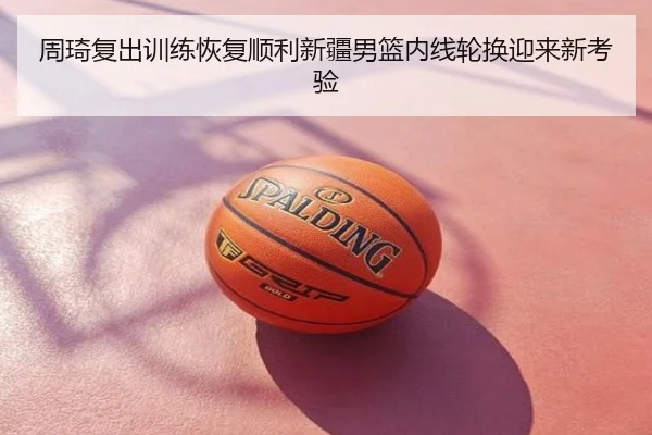 周琦复出训练恢复顺利新疆男篮内线轮换迎来新考验